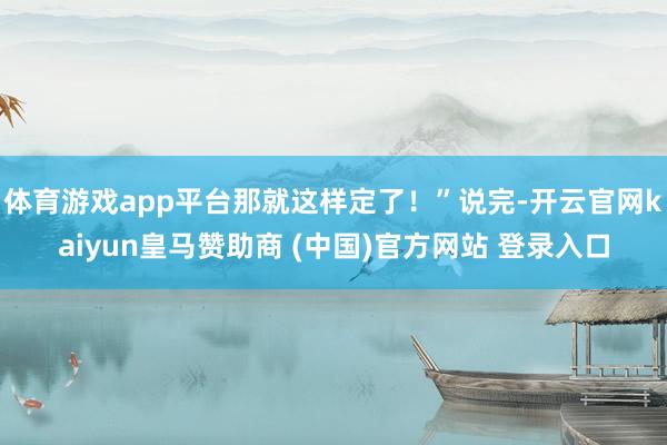 体育游戏app平台那就这样定了！”说完-开云官网kaiyun皇马赞助商 (中国)官方网站 登录入口