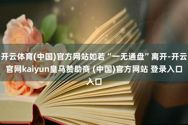 开云体育(中国)官方网站如若“一无通盘”离开-开云官网kaiyun皇马赞助商 (中国)官方网站 登录入口