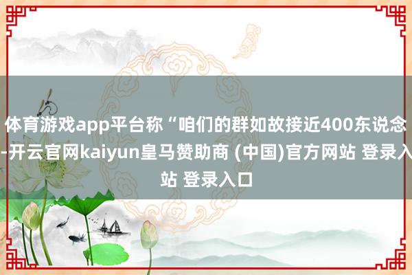 体育游戏app平台称“咱们的群如故接近400东说念主-开云官网kaiyun皇马赞助商 (中国)官方网站 登录入口