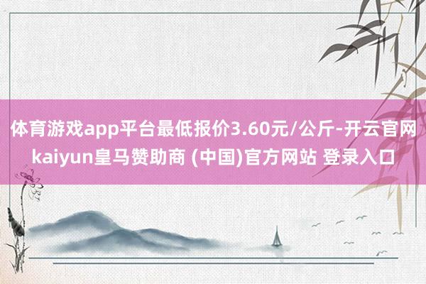 体育游戏app平台最低报价3.60元/公斤-开云官网kaiyun皇马赞助商 (中国)官方网站 登录入口