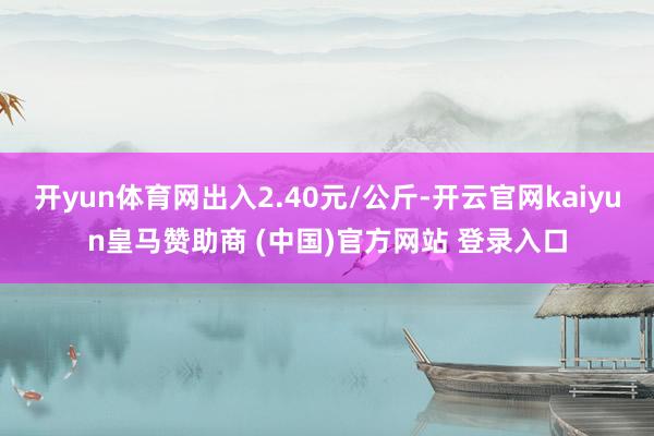 开yun体育网出入2.40元/公斤-开云官网kaiyun皇马赞助商 (中国)官方网站 登录入口