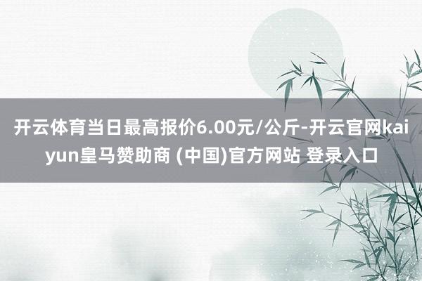 开云体育当日最高报价6.00元/公斤-开云官网kaiyun皇马赞助商 (中国)官方网站 登录入口