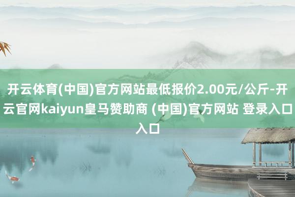 开云体育(中国)官方网站最低报价2.00元/公斤-开云官网kaiyun皇马赞助商 (中国)官方网站 登录入口