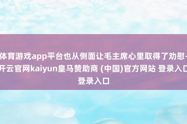 体育游戏app平台也从侧面让毛主席心里取得了劝慰-开云官网kaiyun皇马赞助商 (中国)官方网站 登录入口