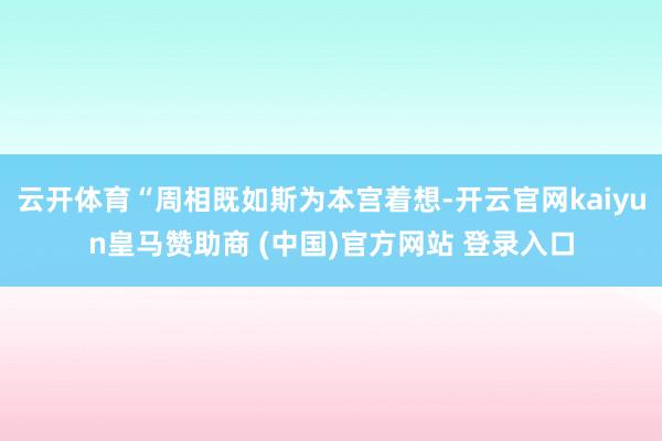 云开体育“周相既如斯为本宫着想-开云官网kaiyun皇马赞助商 (中国)官方网站 登录入口