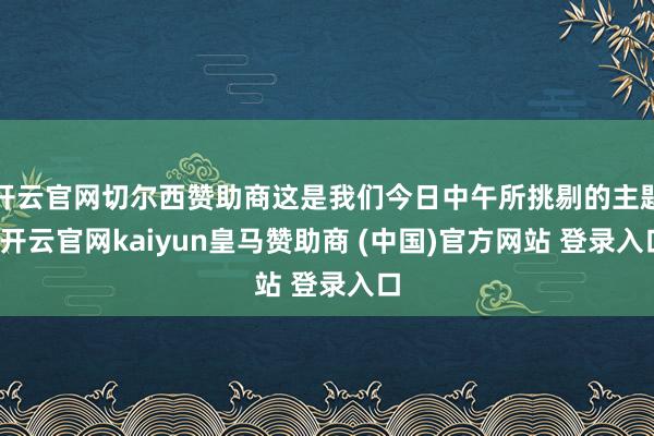 开云官网切尔西赞助商这是我们今日中午所挑剔的主题-开云官网kaiyun皇马赞助商 (中国)官方网站 登录入口