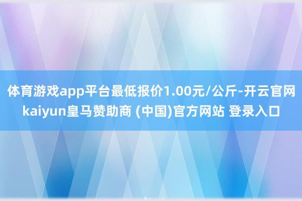 体育游戏app平台最低报价1.00元/公斤-开云官网kaiyun皇马赞助商 (中国)官方网站 登录入口