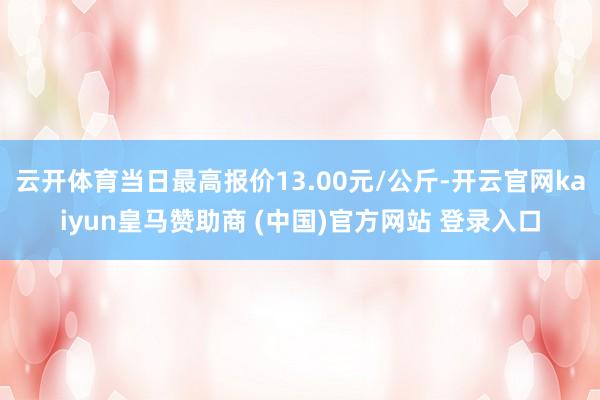 云开体育当日最高报价13.00元/公斤-开云官网kaiyun皇马赞助商 (中国)官方网站 登录入口