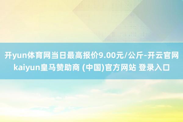 开yun体育网当日最高报价9.00元/公斤-开云官网kaiyun皇马赞助商 (中国)官方网站 登录入口