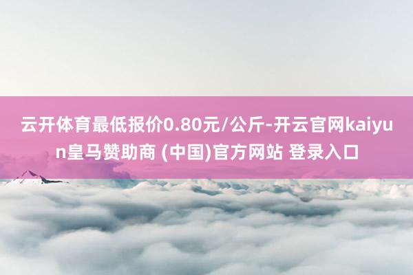 云开体育最低报价0.80元/公斤-开云官网kaiyun皇马赞助商 (中国)官方网站 登录入口