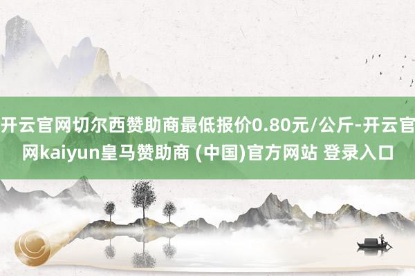 开云官网切尔西赞助商最低报价0.80元/公斤-开云官网kaiyun皇马赞助商 (中国)官方网站 登录入口