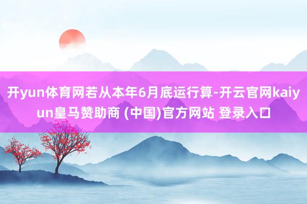 开yun体育网若从本年6月底运行算-开云官网kaiyun皇马赞助商 (中国)官方网站 登录入口