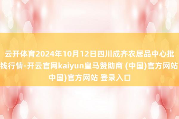 云开体育2024年10月12日四川成齐农居品中心批发市集价钱行情-开云官网kaiyun皇马赞助商 (中国)官方网站 登录入口