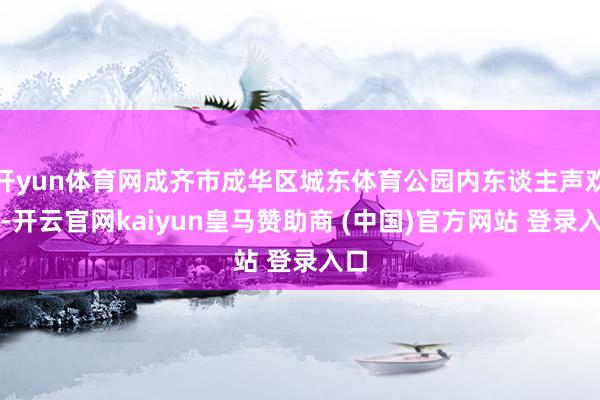 开yun体育网成齐市成华区城东体育公园内东谈主声欢叫-开云官网kaiyun皇马赞助商 (中国)官方网站 登录入口