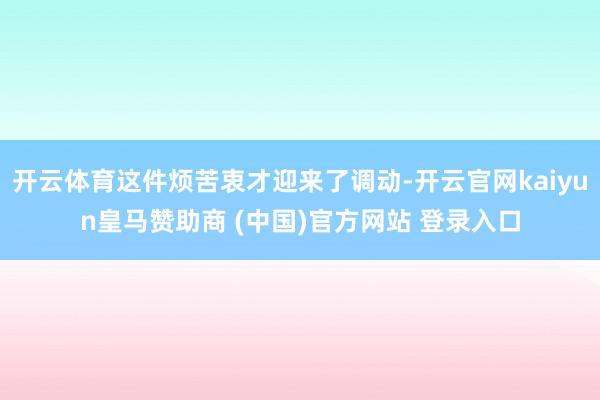 开云体育这件烦苦衷才迎来了调动-开云官网kaiyun皇马赞助商 (中国)官方网站 登录入口