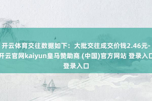 开云体育交往数据如下：大批交往成交价钱2.46元-开云官网kaiyun皇马赞助商 (中国)官方网站 登录入口