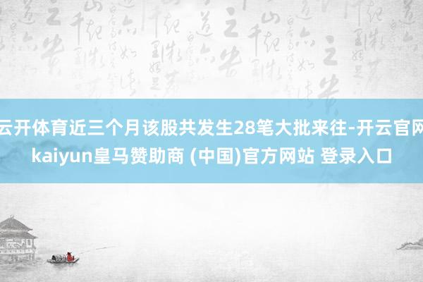 云开体育近三个月该股共发生28笔大批来往-开云官网kaiyun皇马赞助商 (中国)官方网站 登录入口