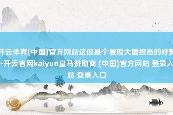 开云体育(中国)官方网站这但是个展现大国担当的好契机-开云官网kaiyun皇马赞助商 (中国)官方网站 登录入口