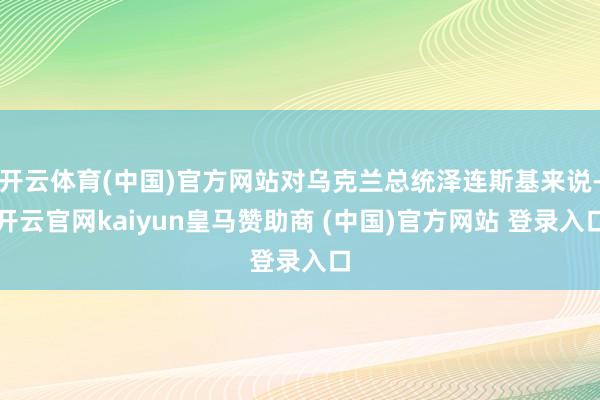 开云体育(中国)官方网站对乌克兰总统泽连斯基来说-开云官网kaiyun皇马赞助商 (中国)官方网站 登录入口