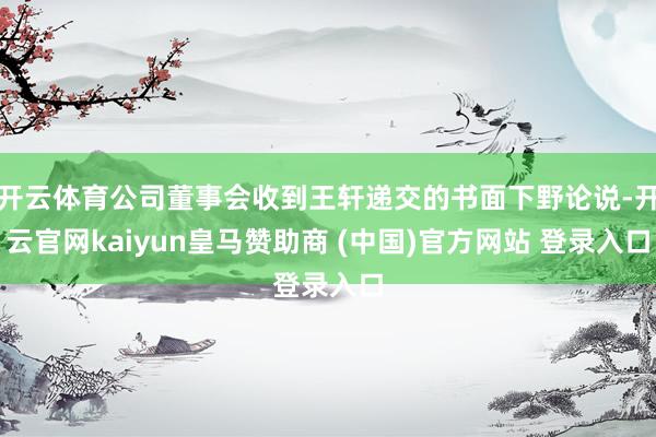 开云体育公司董事会收到王轩递交的书面下野论说-开云官网kaiyun皇马赞助商 (中国)官方网站 登录入口