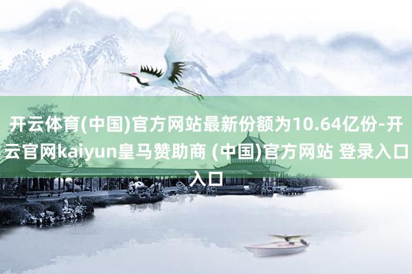 开云体育(中国)官方网站最新份额为10.64亿份-开云官网kaiyun皇马赞助商 (中国)官方网站 登录入口