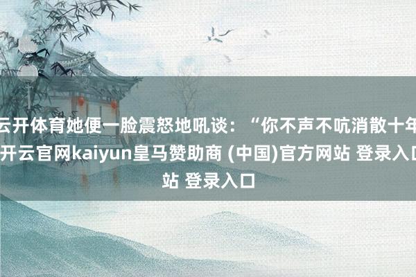 云开体育她便一脸震怒地吼谈：“你不声不吭消散十年-开云官网kaiyun皇马赞助商 (中国)官方网站 登录入口