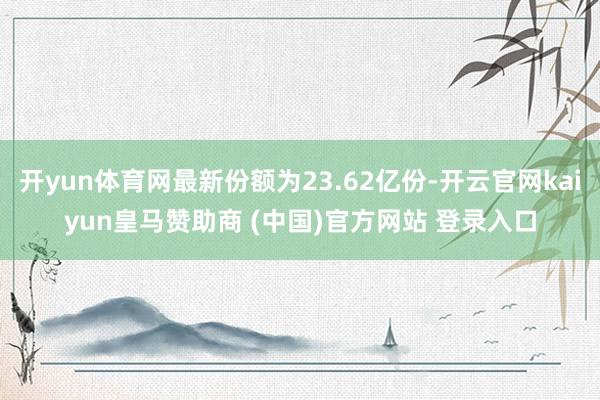 开yun体育网最新份额为23.62亿份-开云官网kaiyun皇马赞助商 (中国)官方网站 登录入口