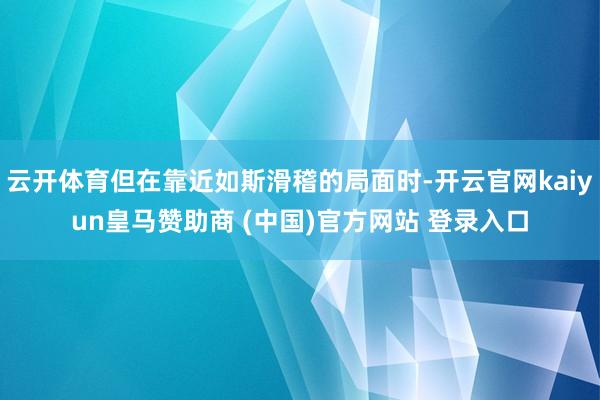 云开体育但在靠近如斯滑稽的局面时-开云官网kaiyun皇马赞助商 (中国)官方网站 登录入口