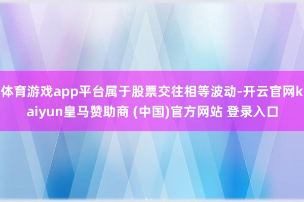 体育游戏app平台属于股票交往相等波动-开云官网kaiyun皇马赞助商 (中国)官方网站 登录入口