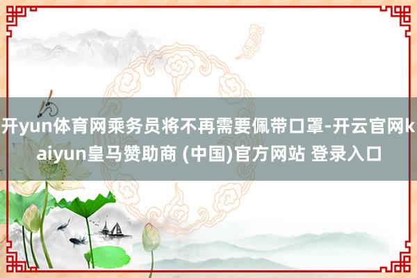 开yun体育网乘务员将不再需要佩带口罩-开云官网kaiyun皇马赞助商 (中国)官方网站 登录入口