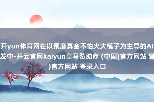 开yun体育网在以预磨真金不怕火大模子为主导的AI工夫爆发中-开云官网kaiyun皇马赞助商 (中国)官方网站 登录入口