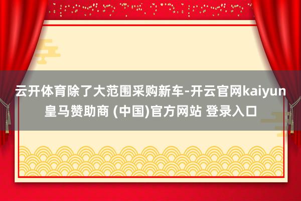 云开体育　　除了大范围采购新车-开云官网kaiyun皇马赞助商 (中国)官方网站 登录入口