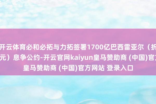 开云体育必和必拓与力拓签署1700亿巴西雷亚尔（折合298亿好意思元）息争公约-开云官网kaiyun皇马赞助商 (中国)官方网站 登录入口