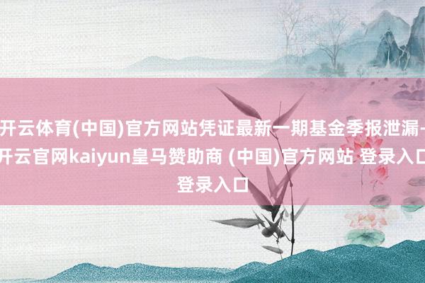 开云体育(中国)官方网站凭证最新一期基金季报泄漏-开云官网kaiyun皇马赞助商 (中国)官方网站 登录入口