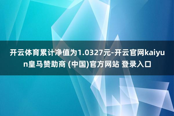 开云体育累计净值为1.0327元-开云官网kaiyun皇马赞助商 (中国)官方网站 登录入口