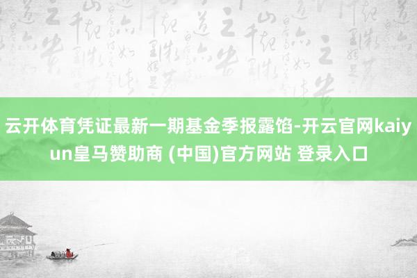 云开体育凭证最新一期基金季报露馅-开云官网kaiyun皇马赞助商 (中国)官方网站 登录入口