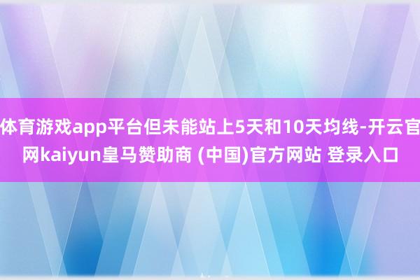 体育游戏app平台但未能站上5天和10天均线-开云官网kaiyun皇马赞助商 (中国)官方网站 登录入口