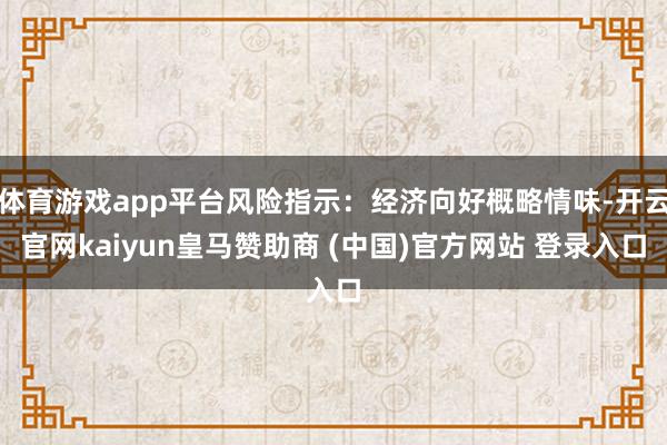 体育游戏app平台风险指示：经济向好概略情味-开云官网kaiyun皇马赞助商 (中国)官方网站 登录入口