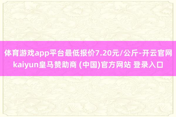 体育游戏app平台最低报价7.20元/公斤-开云官网kaiyun皇马赞助商 (中国)官方网站 登录入口