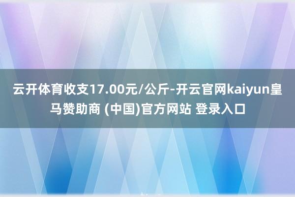 云开体育收支17.00元/公斤-开云官网kaiyun皇马赞助商 (中国)官方网站 登录入口