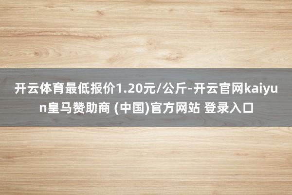 开云体育最低报价1.20元/公斤-开云官网kaiyun皇马赞助商 (中国)官方网站 登录入口