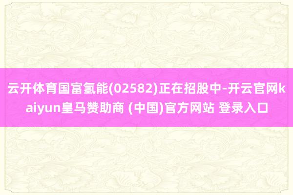 云开体育国富氢能(02582)正在招股中-开云官网kaiyun皇马赞助商 (中国)官方网站 登录入口