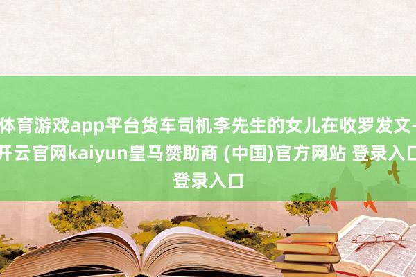 体育游戏app平台货车司机李先生的女儿在收罗发文-开云官网kaiyun皇马赞助商 (中国)官方网站 登录入口