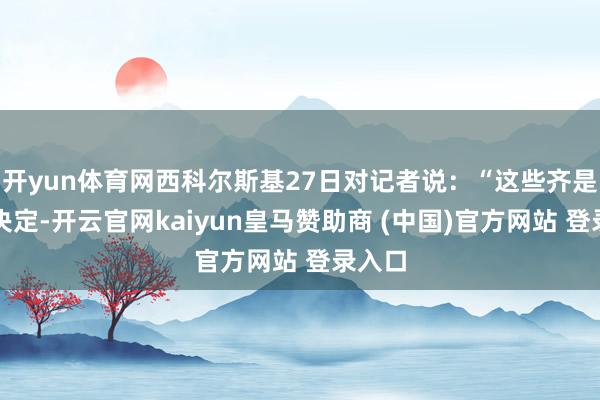 开yun体育网西科尔斯基27日对记者说：“这些齐是国度决定-开云官网kaiyun皇马赞助商 (中国)官方网站 登录入口