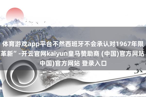 体育游戏app平台不然西班牙不会承认对1967年限制的任何革新”-开云官网kaiyun皇马赞助商 (中国)官方网站 登录入口