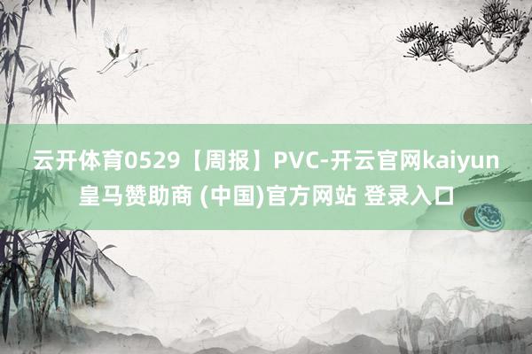 云开体育0529【周报】PVC-开云官网kaiyun皇马赞助商 (中国)官方网站 登录入口