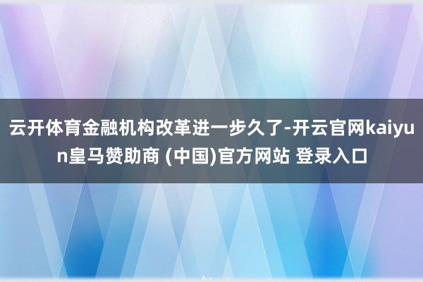 云开体育金融机构改革进一步久了-开云官网kaiyun皇马赞助商 (中国)官方网站 登录入口