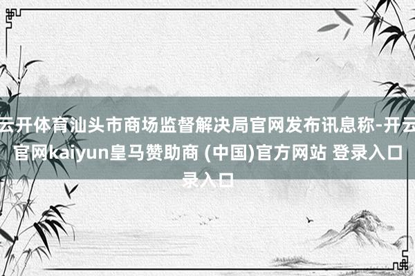 云开体育汕头市商场监督解决局官网发布讯息称-开云官网kaiyun皇马赞助商 (中国)官方网站 登录入口