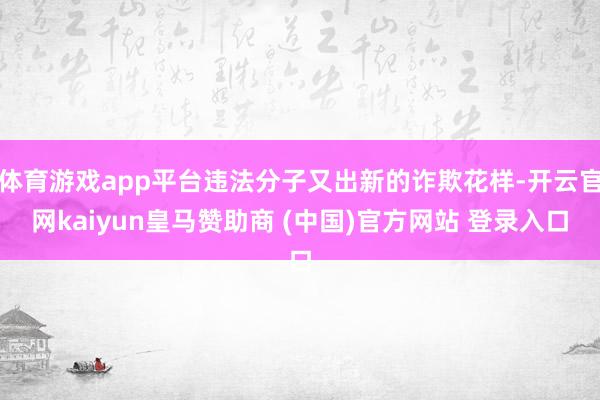 体育游戏app平台违法分子又出新的诈欺花样-开云官网kaiyun皇马赞助商 (中国)官方网站 登录入口