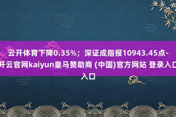 云开体育下降0.35%；深证成指报10943.45点-开云官网kaiyun皇马赞助商 (中国)官方网站 登录入口